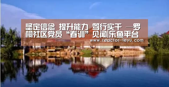 坚定信念 提升能力 笃行实干 —罗桐社区党员“春训”见闻|乐鱼平台最新版本(图1) 乐鱼平台最新版本