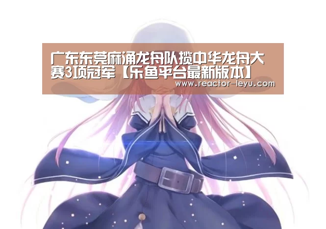 广东东莞麻涌龙舟队揽中华龙舟大赛3项冠军【乐鱼平台最新版本】(图1) 乐鱼官方网站入口