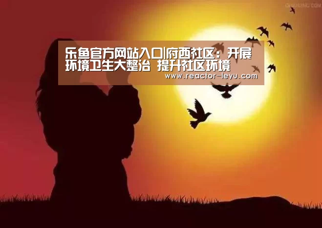 乐鱼官方网站入口|府西社区:开展环境卫生大整治 提升社区环境(图4) 乐鱼官方网站入口